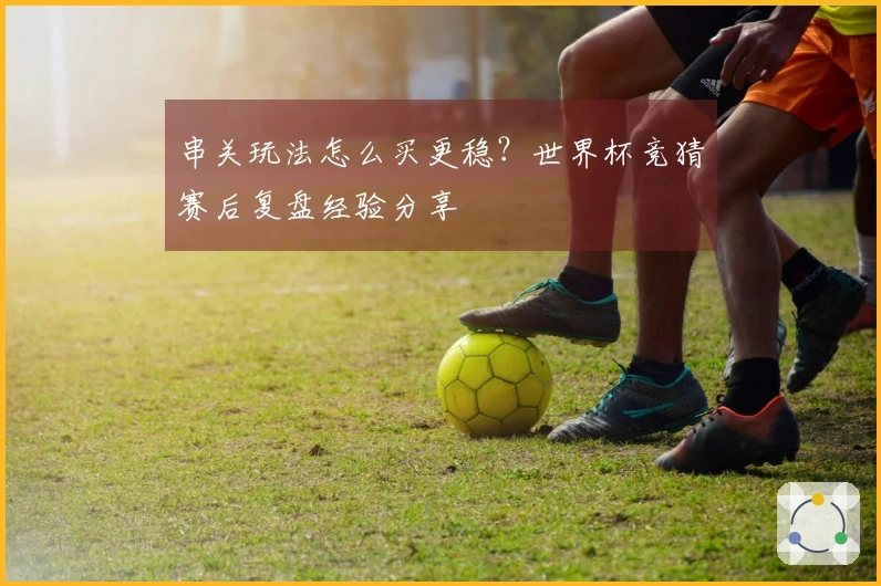 串关玩法怎么买更稳？世界杯竞猜赛后复盘经验分享
